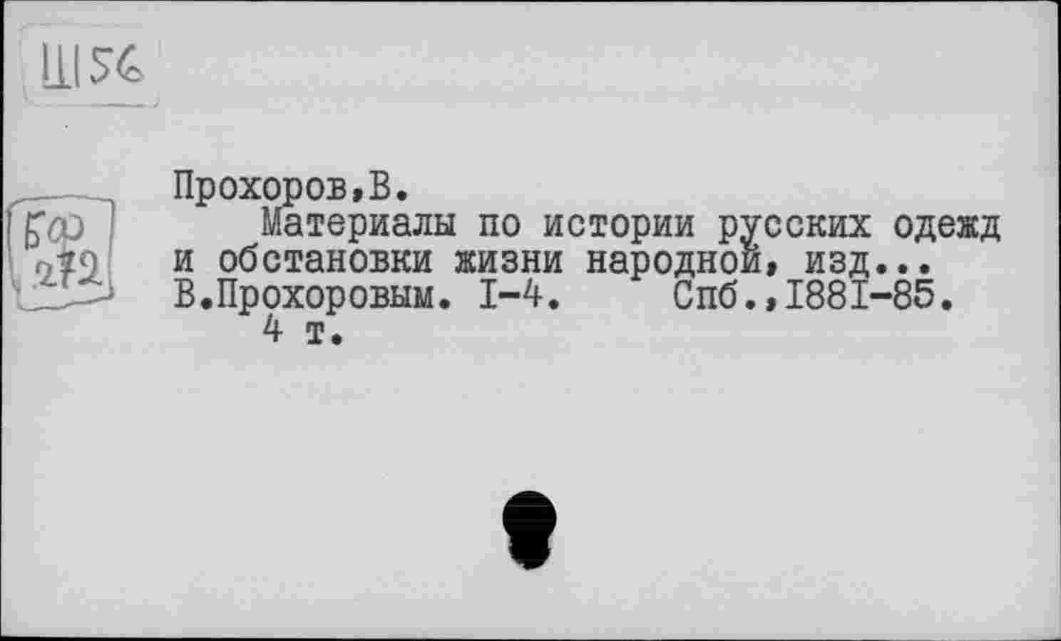 ﻿
Прохоров,В.
Материалы по истории русских одежд и обстановки жизни народной, изд... В.Прохоровым. 1-4. Спб.,1881-85.
4 т.
